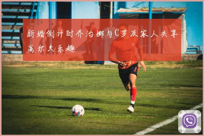 新婚倒计时乔治娜与C罗及家人共享高尔夫乐趣