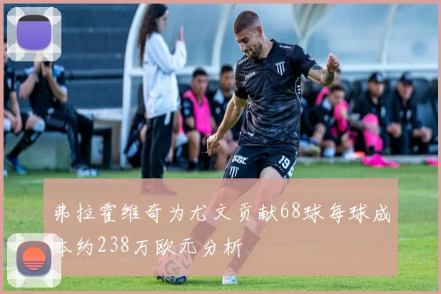 弗拉霍维奇为尤文贡献68球每球成本约238万欧元分析
